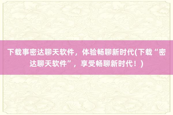 下载事密达聊天软件，体验畅聊新时代(下载“密达聊天软件”，享受畅聊新时代！)